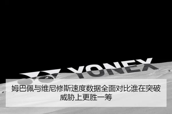 姆巴佩与维尼修斯速度数据全面对比谁在突破威胁上更胜一筹