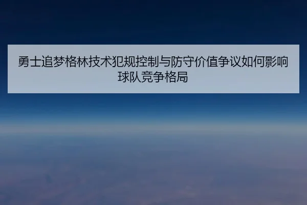 勇士追梦格林技术犯规控制与防守价值争议如何影响球队竞争格局