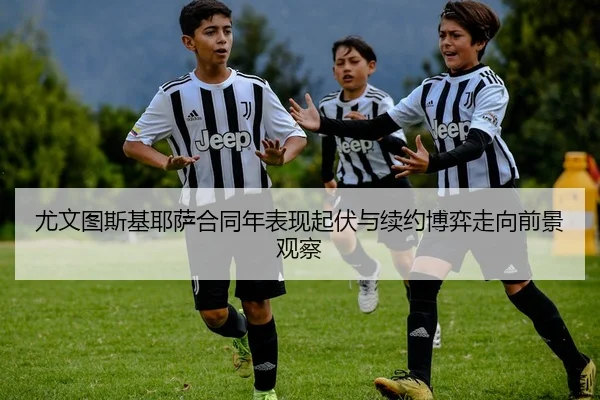 尤文图斯基耶萨合同年表现起伏与续约博弈走向前景观察
