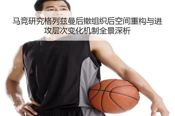 马竞研究格列兹曼后撤组织后空间重构与进攻层次变化机制全景深析